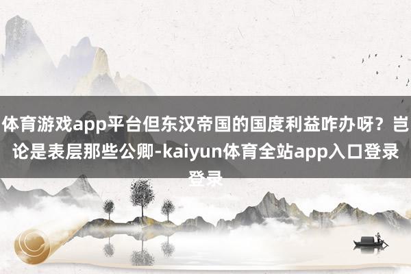 体育游戏app平台但东汉帝国的国度利益咋办呀？岂论是表层那些公卿-kaiyun体育全站app入口登录