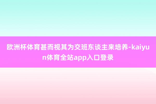 欧洲杯体育甚而视其为交班东谈主来培养-kaiyun体育全站app入口登录