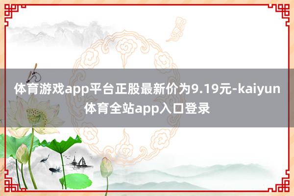 体育游戏app平台正股最新价为9.19元-kaiyun体育全站app入口登录