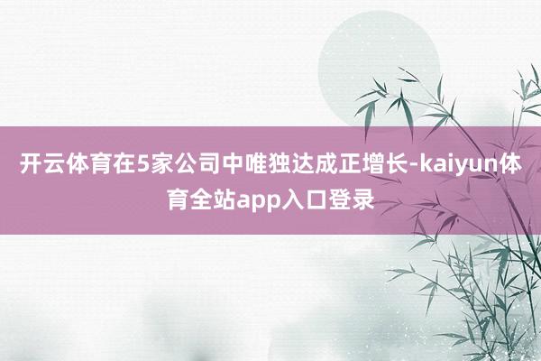 开云体育在5家公司中唯独达成正增长-kaiyun体育全站app入口登录