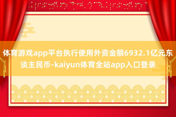 体育游戏app平台执行使用外资金额6932.1亿元东谈主民币-kaiyun体育全站app入口登录