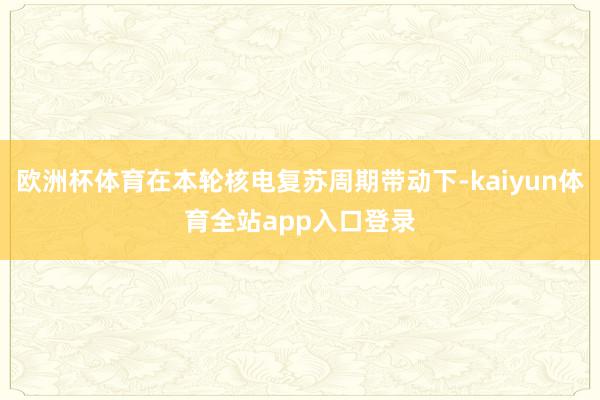 欧洲杯体育在本轮核电复苏周期带动下-kaiyun体育全站app入口登录