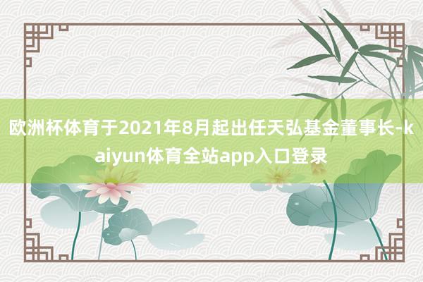欧洲杯体育于2021年8月起出任天弘基金董事长-kaiyun体育全站app入口登录
