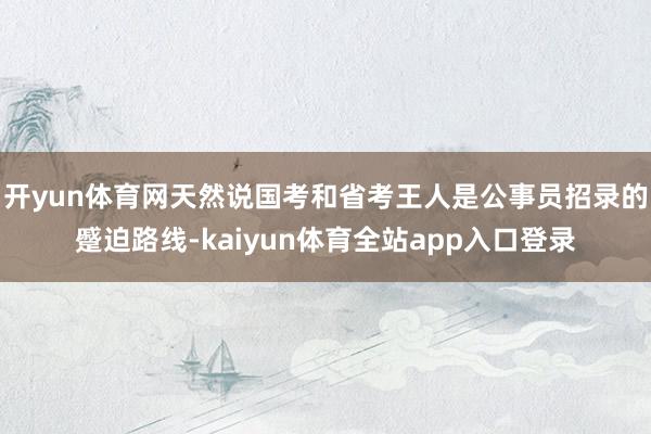 开yun体育网天然说国考和省考王人是公事员招录的蹙迫路线-kaiyun体育全站app入口登录