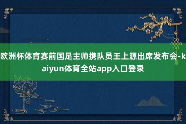 欧洲杯体育赛前国足主帅携队员王上源出席发布会-kaiyun体育全站app入口登录