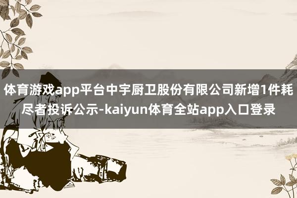 体育游戏app平台中宇厨卫股份有限公司新增1件耗尽者投诉公示-kaiyun体育全站app入口登录