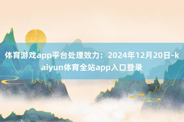 体育游戏app平台处理效力：2024年12月20日-kaiyun体育全站app入口登录