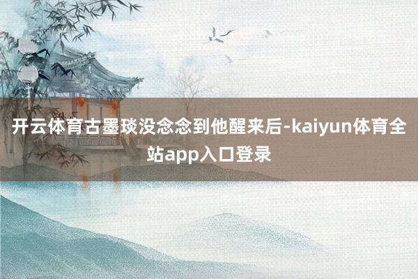 开云体育古墨琰没念念到他醒来后-kaiyun体育全站app入口登录