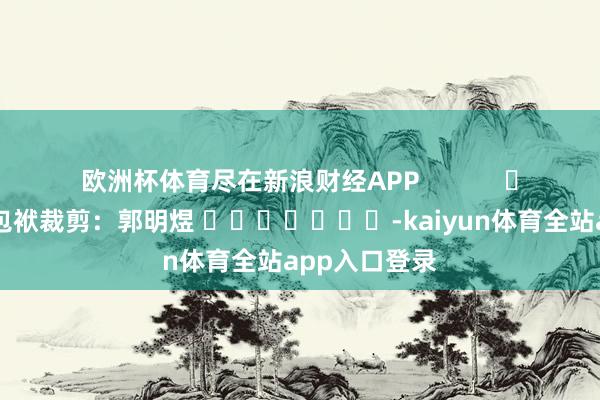 欧洲杯体育尽在新浪财经APP            						包袱裁剪：郭明煜 							-kaiyun体育全站app入口登录