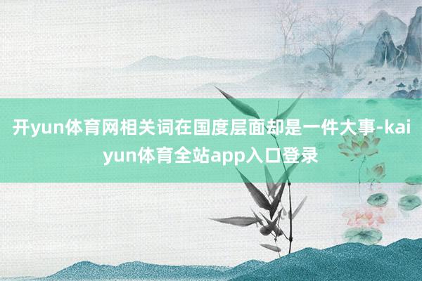 开yun体育网相关词在国度层面却是一件大事-kaiyun体育全站app入口登录