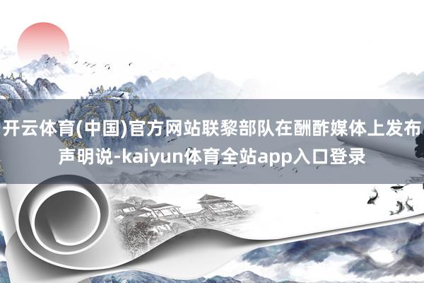 开云体育(中国)官方网站联黎部队在酬酢媒体上发布声明说-kaiyun体育全站app入口登录
