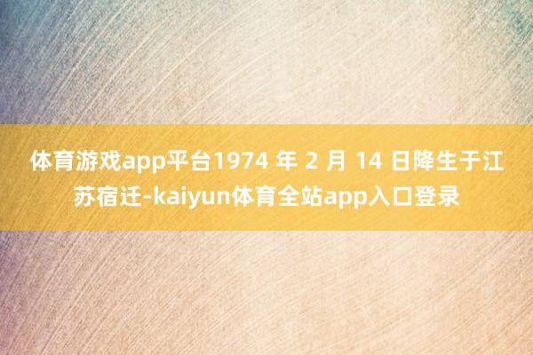 体育游戏app平台1974 年 2 月 14 日降生于江苏宿迁-kaiyun体育全站app入口登录