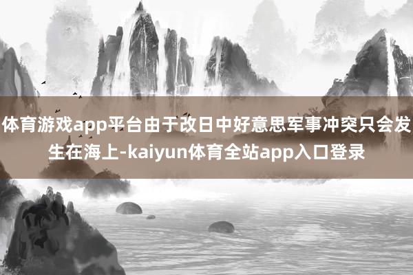 体育游戏app平台由于改日中好意思军事冲突只会发生在海上-kaiyun体育全站app入口登录