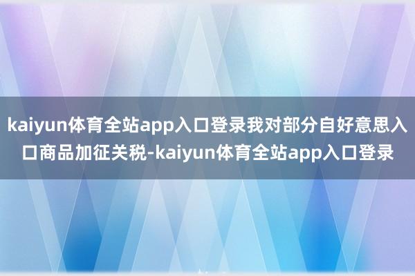 kaiyun体育全站app入口登录我对部分自好意思入口商品加征关税-kaiyun体育全站app入口登录