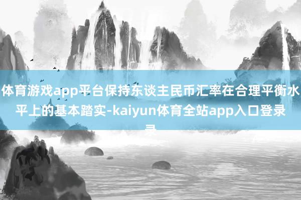 体育游戏app平台保持东谈主民币汇率在合理平衡水平上的基本踏实-kaiyun体育全站app入口登录